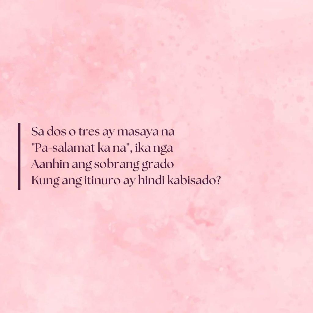 Sa dos o tres ay masaya na
"Pa-salamat ka na_, ika nga
Aanhin ang sobrang grado
Kung ang itinuro ay hindi kabisado?